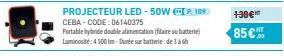PROJECTEUR LED-50W P109 CEBA-CODE: 06140375  Portable hybride double alimentation (filaire ou batterie) Luminosité: 4500 Im-Durée sur batterie de 3 à 6h  130€*  85€ 