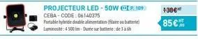 projecteur led-50w p109 ceba-code: 06140375  portable hybride double alimentation (filaire ou batterie) luminosité: 4500 im-durée sur batterie de 3 à 6h  130€*  85€ 