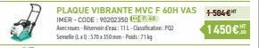 PLAQUE VIBRANTE MVC F 60H VAS +-584€  IMER-CODE: 90202350 (48)  Avecroues-Réservoir d'eau: 11L-Clasafication: POZ  1450€  Semelle (Lx570x350mm-Poids: 71 kg 