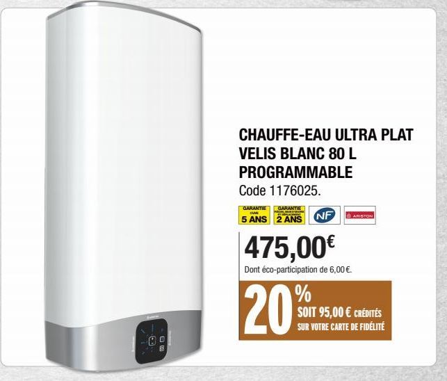 AU  8  CHAUFFE-EAU ULTRA PLAT  VELIS BLANC 80 L  PROGRAMMABLE  Code 1176025.  GARANTIE GARANTIE CUVE ET PLAC  5 ANS 2 ANS  NF  475,00€  Dont éco-participation de 6,00 €.  20%  ARISTON  SOIT 95,00 € CR