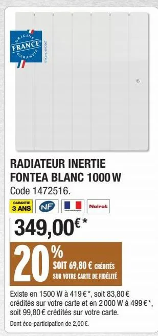 origine france parantie  i6012067  radiateur inertie fontea blanc 1000 w code 1472516.  garantie  3 ans nf  349,00€* %  20  noirot  soit 69,80 € crédités sur votre carte de fidélité  existe en 1500 w 