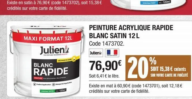 existe en satin à 76,90 € (code 1473702), soit 15,38 € crédités sur votre carte de fidélité.  maxi format 12l  julien  séchagen  blanc  rapide  penture p  satin 120m  76,90€ 20  soit 6,41 € le litre. 