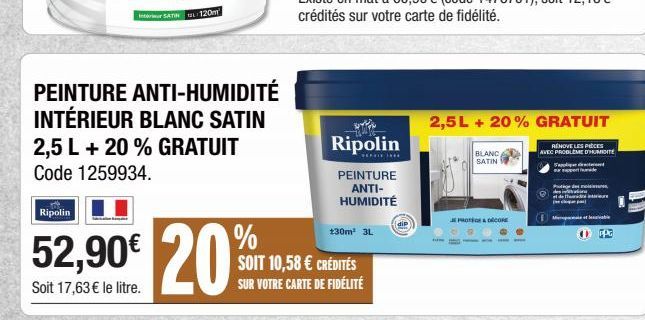 Ripolin  SATIN 120m  PEINTURE ANTI-HUMIDITÉ INTÉRIEUR BLANC SATIN 2,5 L + 20 % GRATUIT Code 1259934.  %  52,90€ 20%  Soit 17,63 € le litre.  Ripolin  **********  PEINTURE ANTI-HUMIDITÉ  130m² 3L  SOIT