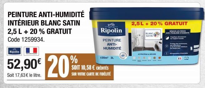 Ripolin  PEINTURE ANTI-HUMIDITÉ INTÉRIEUR BLANC SATIN 2,5 L + 20 % GRATUIT Code 1259934.  %  52,90€ 20%  Soit 17,63 € le litre.  Ripolin  **********  PEINTURE ANTI-HUMIDITÉ  130m² 3L  SOIT 10,58 € CRÉ