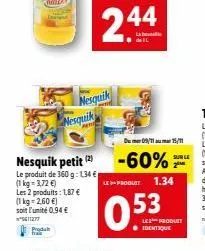 nesquik petit (2)  le produit de 360 g: 1,34 € (1 kg = 3,72€)  les 2 produits: 1,87 € (1 kg 2,60 €)  soit l'unité 0,94 €  ²5611277 produ  nesquik nesquik  -60%  du 09/1115/11  le produit 1.34  0.53  s