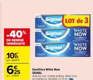 -40%  DE REMISE IMMÉDIATE  10%  Le L: 46.27€  625  LoL: 2778 €  Dentifrice White Now SIGNAL  Signal LOT de 3  Signal  WHITE NOW  HOM mandate  Signal  Gold, Ice cool, +1teinte de Blanc, Detox Coco ou C