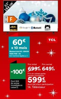 65"  164 cm  4+G  F  4K Google TV Bluetooth  ULTRA HD  60€  x 10 mois  Montant total dü: 599 €99 TAEG FIXE: 0%  Voir mentions légales p.2  Prix initial Prix remisé  -100€ 699% 649€  Prix en caisse apr