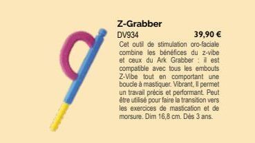 q  Z-Grabber DV934  39,90 €  Cet outil de stimulation oro-faciale combine les bénéfices du z-vibe et ceux du Ark Grabber: il est compatible avec tous les embouts Z-Vibe tout en comportant une boucle à