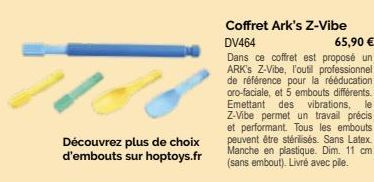 Découvrez plus de choix d'embouts sur hoptoys.fr  Coffret Ark's Z-Vibe  DV464  65,90 €  Dans ce coffret est proposé un ARK'S Z-Vibe, l'outil professionnel de référence pour la rééducation oro-faciale,