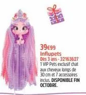 22:0  rest  39€99 influpets  dès 3 ans-32163627  1 vip pets exclusif chat aux cheveux longs de 30 cm et 7 accessoires inclus. disponible fin octobre 