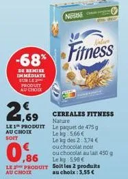 -68%  de remise immediate sur le 2 produit au choix  2,  le 1 produit au choix soit  nestlé  nature  fitness  cereales fitness nature  le paquet de 475 g  le kg 5,66 €  le kg des 2: 3,74 € ou chocolat