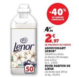 Lenor  50  -40%  DE REMISE IMMEDIATE  4.95 € 1,97  LE PRODUIT AU CHOIX ADOUCISSANT LENOR  Variétés au choix Le flacon x50 lavages isoit 1,15 L) Le L:2,58€  POUR PARFUM DE LINGE 