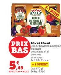 SACLA  NING T  PRIX SAUCE SACLA  BAS  M  SACLA  TRIO DE POIVRONS ET AUBERGINES  5,49  +1 OFFERT  (soit 870 g)  LE LOT AU CHOIX Le kg: 6.31€  Trio de poivrons aubergines ou caviar de tomates à l'ail ou