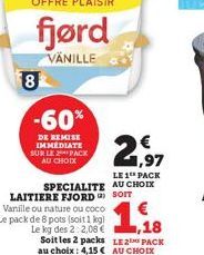 OFFRE PLAISIR  fjørd  VANILLE  8  -60%  DE REMISE IMMEDIATE SUR LE 2 PACK AU CHOIX  2,97  LE 1 PACK SPECIALITE AU CHOIX LAITIERE FJORD SOIT Vanille ou nature ou coco Le pack de 8 pots (soit 1 kg) Le k