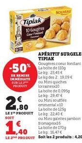 Tipiak 10 Gougeres Gover Foriand  DE REMISE IMMEDIATE SUR LE PRODUIT  1,80 LE 1 PRODUIT  SOIT  -50% La boîte de 110g  Lekg: 25,45 € Le kg des 2:19,09 €  ou Mini quiches lorraines10  APÉRITIF SURGELES 