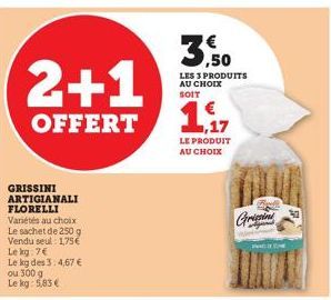 2+1  OFFERT  GRISSINI ARTIGIANALI FLORELLI  Variétés au choix Le sachet de 250 g Vendu seul: 1,75€ Le kg: 7€  Le kg des 3:4,67 € ou 300 g Le kg: 5,83 €  LES 3 PRODUITS AU CHOIX SOIT  LE PRODUIT AU CHO