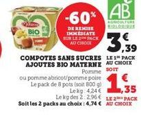 BIO  -60%  DE REMISE IMMEDIATE SUR LE 2 PACK AU CHOIX  ou pomme abricot/pomme poire Le pack de 8 pots (soit 800 g)  AB  AGRICULTURE BIOLOGIQUE  1,33  35  Lekg:424 € Le kg des 2:2.96€ LE 2 PACK  Soit l