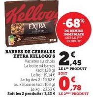 Kellog  EXTRA  BARRES DE CEREALES EXTRA KELLOGG'S Variétés au choix La bolte x4 barres  Le kg des 2: 12,62  ou x3 barres (soit 105 g)  2,45  (soit 128 g) LE 1 PRODUIT Le kg: 19.14 € SOIT  €  -68%  DE 