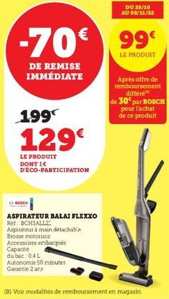 DE REMISE IMMÉDIATE  BOSCH  199  129€  LE PRODUIT DONT 1€ D'ÉCO-PARTICIPATION  ASPIRATEUR BALAI FLEXXO Ref: BCH3ALL2  Aspirateur à main détachable  Brosse motorisée  Accessoires embarqués Capacité  du