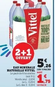 "  eau minerale naturelle vittel le pack de 6 bouteilles  2+1  offert  vittel  (soit 9 l)  vendu seul 2,63€  le l: 0,29 € 1,75 le l des 3: 0,19 € le pack  5,26  les 3 packs  soit  borterly  100%  rect
