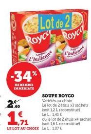 -34%  DE REMISE IMMEDIATE  Lot de 2 Royce Royco  L'Indienne  L'indienne  SOUPE ROYCO Variétés au choix  Le lot de 2 étuis x3 sachets (soit 1,2 L reconstitué  2.60  19  1.71  LE LOT AU CHOIX Le L: 1,07