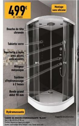 499€  HT:415683  Douche de tête chromée  Tablette verre  Douchette à main  avec picots anticalcaires  Mitigeur mécanique  Système d'hydromassage  à 2 buses  Bonde grand débit 90 mm  Hydromassante  CAB