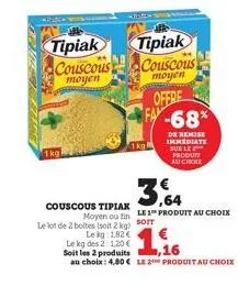 1kg  tipiak couscous moyen  couscous tipiak  tipiak couscous  moyen  offre  -68*  de remise immediate sur le produtt au chole  3,64  moyen ou fin le 1 produit au choix  le lot de 2 boltes (soit 2 kg) 