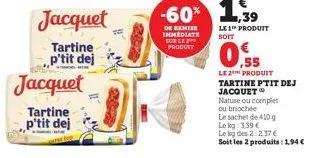 jacquet  tartine ,,p'tit dej  jacquet  tartine p'tit dej  le 1 produit soit  0.55  le 2 produit tartine ptit dej jacquet  nature ou complet ou briochée  le sachet de 410 g  lekg: 3,39 €  le log des 2 