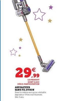 € ,99  LE PRODUIT DONT 0,20€  D'ÉCO-PARTICIPATION  ASPIRATEUR SANS FIL DYSON  Emetle même son qu'un véritable aspirateur! Piles non fournies. Dès 3 ans. 