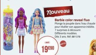 Bl  nouveau  19 €90  Barbie color reveal fluo Plonge la poupée dans l'eau chaude pour révéler son apparence inédite. 7 surprises à découvrir. Différents modèles. Dès 3 ans. Réf. 881378  MATER 