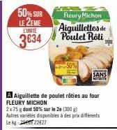 50% SUR LE 2EME L'UNITÉ  3€34  Fleury Michon  Aiguillettes de Poulet Rôti  A Aiguillette de poulet rôties au four FLEURY MICHON  2x75 g dont 50% sur le 2e (300 g) Autres variétés disponibles à des pri