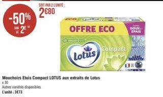 -50% 2E  SOIT PAR 2 L'UNITÉ:  2680  OFFRE ECO  Lotus  Compact  Mouchoirs Etuis Compact LOTUS aux extraits de Lotus  x 30  Autres variétés disponibles  L'unité:3€73  KOMA DOUX EPAIS  Os 