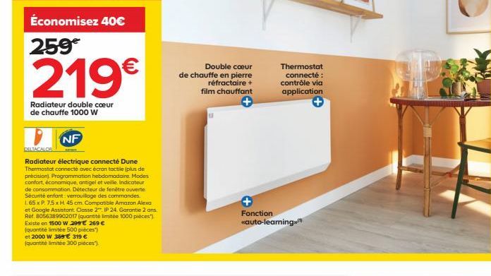 Économisez 40€  259€  219€  Radiateur double cœur de chauffe 1000 W  NF  DELTACALOS  Radiateur électrique connecté Dune Thermostat connecté avec écran tactile (plus de précision). Programmation hebdom