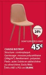 Econamas  24%  DONT 0,976 D'ÉCO-PART  45€  CHAISE BISTRUP Structure:contreplaqué. Garnissage: mousse polyuréthane (24kg/m). Revêtement: polyester. Pieds : acier. Existe en sable/chêne ou olive/chêne. 