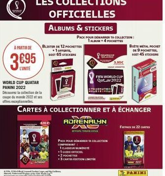 À PARTIR DE  369⁹5  L'UNITE  LES COLLECTIONS OFFICIELLES  ALBUMS & STICKERS  WORLD CUP QUATAR PANINI 2022  Découvrez la collection de la coupe du monde 2022 et ses offres exceptionnelles.  8  BLISTER 