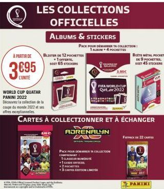 8  À PARTIR DE  3695  WORLD CUP QUATAR PANINI 2022 Découvrez la collection de la coupe du monde 2022 et ses  offres exceptionnelles.  LES COLLECTIONS  OFFICIELLES  ALBUMS & STICKERS  BLISTER DE 12 POC