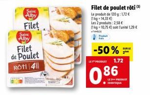 Saint Alby  Filet  Saint  Alby  Filet  de Poulet  Rôti 41  Filet de poulet rôti (3) Le produit de 120 g: 172 € (1kg=14,33 €) Les 2 produits: 2,58 €  (1 kg = 10,75 €) soit l'unité 1,29 € 144926  Produt