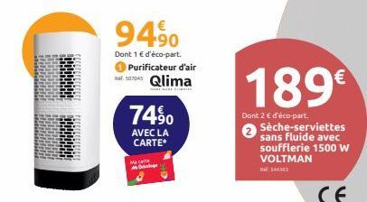 94⁹0  Dont 1 € d'éco-part. Purificateur d'air  Qlima  74⁹0  AVEC LA CARTE*  Maca D  189€  Dont 2 € d'éco-part. Sèche-serviettes sans fluide avec soufflerie 1500 W VOLTMAN  14433  CE 