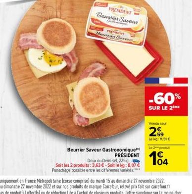 PRESIDENT Beurrier Saveur Gestionary  PERSON Bacopior Saver  Beurrier Saveur Gastronomique  PRÉSIDENT  Doux ou Demi-sel, 225 g Soit les 2 produits: 3,63 €-Soit le kg: 8,07 € Panachage possible entre l