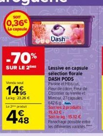 SOIT  0,36€ La capsule  -70%  SUR LE 2ME  Vendu seul  14.95  Lekg: 23,26 €  Le 2 produ  448  €  Dash  Lessive en capsule sélection florale DASH PODS Pivoine et Hibiscus, Fleur de coton, Fleur de Ctron