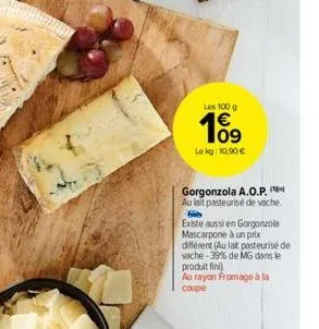 les 100 g  109  le kg: 10,90 €  gorgonzola a.o.p. au lait pasteurisé de vache.  existe aussi en gorgonzola mascarpone à un prix différent (au lat pasteurisé de vache-39% de mg dans le produit fini  au