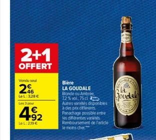 2+1  OFFERT  Vendu soul  26  LeL: 328 €  Les 3 pour  4.92  €  Le L: 219 €  Bière  LA GOUDALE Blonde ou Ambrée, 72% vol, 75 cl Autres variétés disponibles à des prix différents. Panachage possible entr