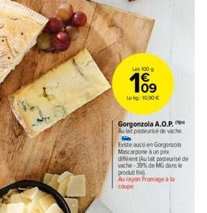 Les 100 g  109  Le kg: 10,90 €  Gorgonzola A.O.P. Au lait pasteurisé de vache.  Existe aussi en Gorgonzola Mascarpone à un prix différent (Au lat pasteurisé de vache-39% de MG dans le produit fini  Au