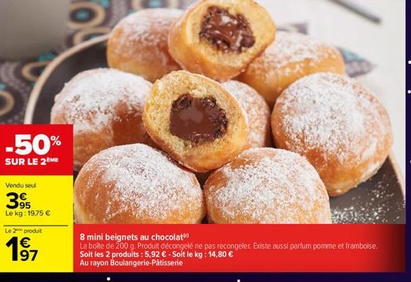 -50%  SUR LE 2ÈME  Vendu seul  395  Le kg: 19,75 €  Le 2 produit  19 1⁹7  8 mini beignets au chocolat  La boîte de 200 g. Produit décongelé ne pas recongeler. Existe aussi parfum pomme et framboise.  