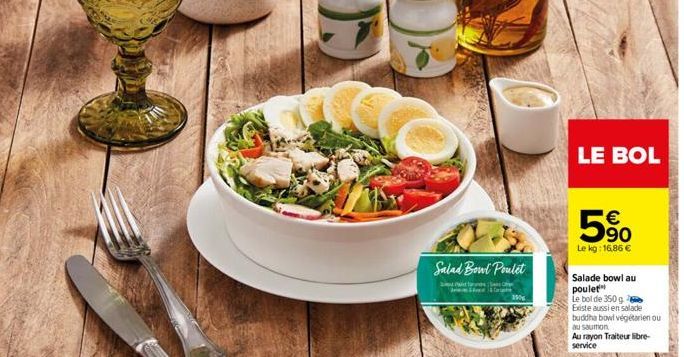 Salad Bowl Poulet  150  LE BOL  5%  Le kg: 16,86 €  Salade bowl au poulet  Le bol de 350 g  Existe aussi en salade  buddha bowl végétarien ou  au saumon Au rayon Traiteur libre-service 