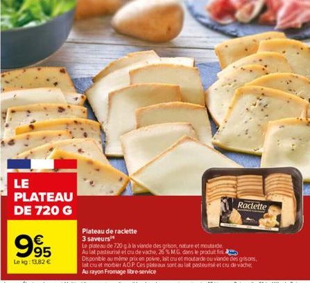 995  €  Le kg: 13,82 €  LE PLATEAU DE 720 G  Raclette  Plateau de raclette  3 saveurs  Le plateau de 720 gà la viande des grison, nature et moutarde Au lat pasteurisé et cru de vache, 26 % M.G. dans l