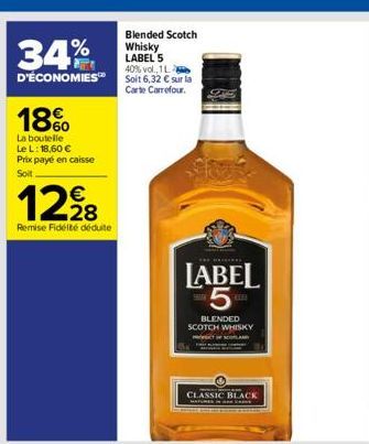 34%  D'ÉCONOMIES  18%  La boutelle Le L: 18,60 € Prix payé en caisse Soit  12,⁹8  Remise Fidélité déduite  Blended Scotch Whisky LABEL 5 40% vol., 1L  Soit 6,32 € sur la Carte Carrefour.  LABEL 5  BLE