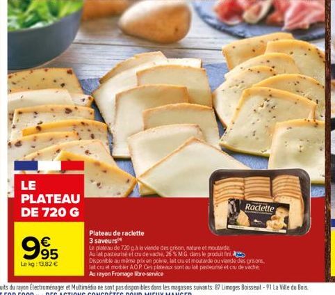 995  €  Le kg: 13,82 €  LE PLATEAU DE 720 G  Raclette  Plateau de raclette  3 saveurs  Le plateau de 720 gà la viande des grison, nature et moutarde Au lat pasteurisé et cru de vache, 26 % M.G. dans l