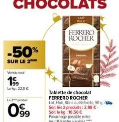 -50%  sur le 2 me  vendu seul  lekg: 221 €  le 2 produt  09⁹9  €  melk  ferrero rocher  tablette de chocolat ferrero rocher  lait, noir, blanc ou raffaello, 90 g. soit les 2 produits: 2,98 €-soit le k