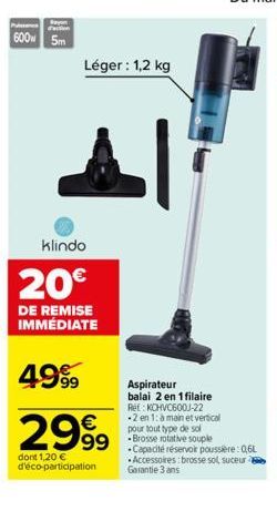 600w 5m  Léger: 1,2 kg  Al  klindo  20€  DE REMISE IMMÉDIATE  4999  2999  dont 1,20 € d'éco-participation  Aspirateur balai 2 en 1 filaire Ref: KCHVC600J-22 -2 en 1: à main et vertical pour tout type 